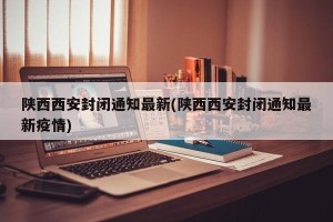 陕西西安封闭通知最新(陕西西安封闭通知最新疫情)
