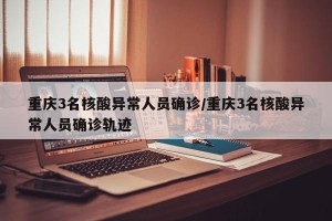 重庆3名核酸异常人员确诊/重庆3名核酸异常人员确诊轨迹