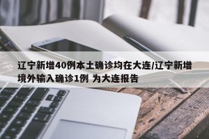 辽宁新增40例本土确诊均在大连/辽宁新增境外输入确诊1例 为大连报告
