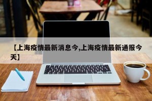 【上海疫情最新消息今,上海疫情最新通报今天】