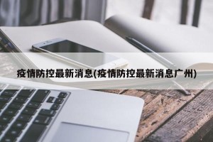 疫情防控最新消息(疫情防控最新消息广州)