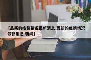 【最新的疫情情况最新消息,最新的疫情情况 最新消息 新闻】