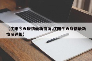 【沈阳今天疫情最新情况,沈阳今天疫情最新情况通报】