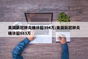 美国新冠肺炎确诊超394万/美国新冠肺炎确诊超883万