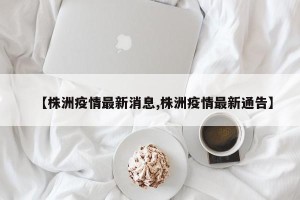 【株洲疫情最新消息,株洲疫情最新通告】