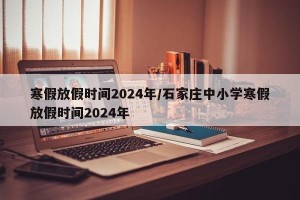 寒假放假时间2024年/石家庄中小学寒假放假时间2024年