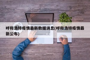 呼和浩特疫情最新数据消息(呼和浩特疫情最新公布)