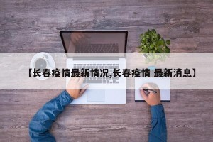 【长春疫情最新情况,长春疫情 最新消息】