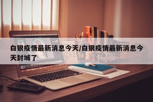 白银疫情最新消息今天/白银疫情最新消息今天封城了