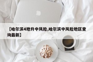 【哈尔滨4地升中风险,哈尔滨中风险地区查询最新】