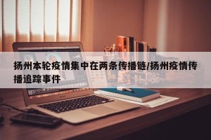 扬州本轮疫情集中在两条传播链/扬州疫情传播追踪事件