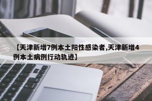 【天津新增7例本土阳性感染者,天津新增4例本土病例行动轨迹】