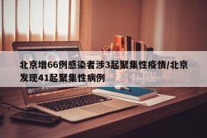 北京增66例感染者涉3起聚集性疫情/北京发现41起聚集性病例