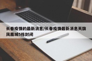 长春疫情的最新消息/长春疫情最新消息天旗凤凰城5栋封闭