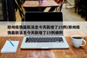 郑州疫情最新消息今天新增了15例/郑州疫情最新消息今天新增了15例病例