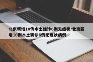 北京新增10例本土确诊6例无症状/北京新增10例本土确诊6例无症状病例