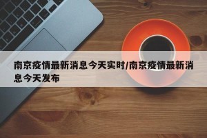 南京疫情最新消息今天实时/南京疫情最新消息今天发布