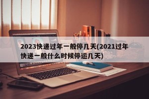 2023快递过年一般停几天(2021过年快递一般什么时候停运几天)