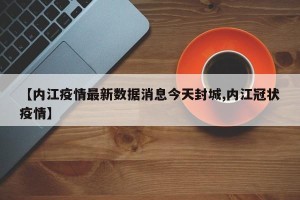 【内江疫情最新数据消息今天封城,内江冠状疫情】