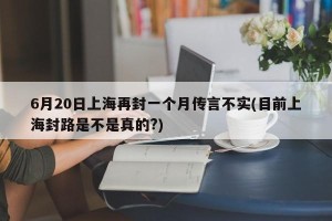 6月20日上海再封一个月传言不实(目前上海封路是不是真的?)