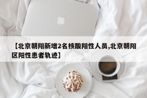 【北京朝阳新增2名核酸阳性人员,北京朝阳区阳性患者轨迹】