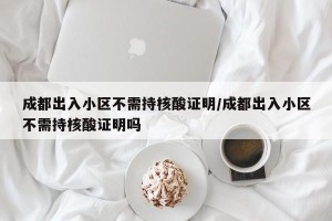 成都出入小区不需持核酸证明/成都出入小区不需持核酸证明吗