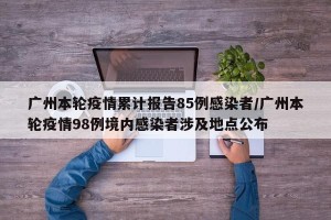 广州本轮疫情累计报告85例感染者/广州本轮疫情98例境内感染者涉及地点公布