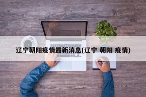 辽宁朝阳疫情最新消息(辽宁 朝阳 疫情)