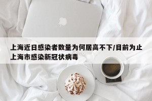 上海近日感染者数量为何居高不下/目前为止上海市感染新冠状病毒