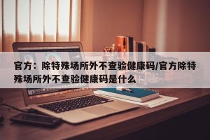 官方：除特殊场所外不查验健康码/官方除特殊场所外不查验健康码是什么
