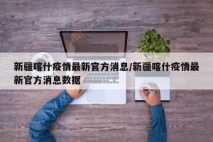 新疆喀什疫情最新官方消息/新疆喀什疫情最新官方消息数据