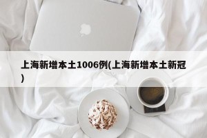 上海新增本土1006例(上海新增本土新冠)