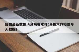 疫情最新数据消息乌鲁木齐(乌鲁木齐疫情今天数据)