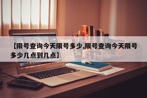 【限号查询今天限号多少,限号查询今天限号多少几点到几点】