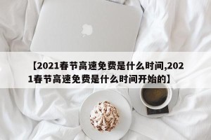 【2021春节高速免费是什么时间,2021春节高速免费是什么时间开始的】