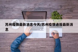 苏州疫情最新消息今天/苏州疫情通报最新消息