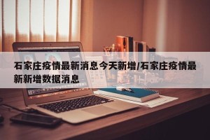 石家庄疫情最新消息今天新增/石家庄疫情最新新增数据消息
