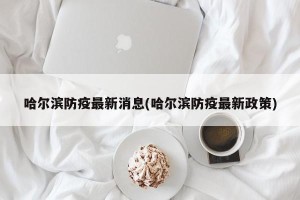 哈尔滨防疫最新消息(哈尔滨防疫最新政策)