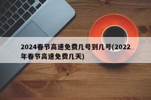 2024春节高速免费几号到几号(2022年春节高速免费几天)