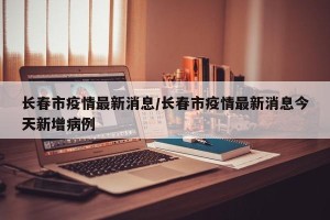 长春市疫情最新消息/长春市疫情最新消息今天新增病例