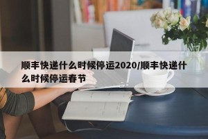 顺丰快递什么时候停运2020/顺丰快递什么时候停运春节
