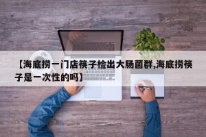 【海底捞一门店筷子检出大肠菌群,海底捞筷子是一次性的吗】