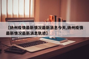 【扬州疫情最新情况最新消息今天,扬州疫情最新情况最新消息轨迹】