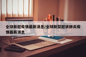 全球新冠疫情最新消息/全球新型冠状肺炎疫情最新消息