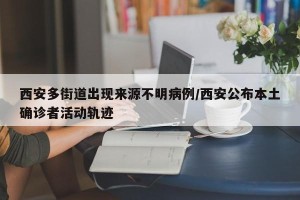 西安多街道出现来源不明病例/西安公布本土确诊者活动轨迹