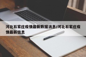 河北石家庄疫情最新数据消息/河北石家庄疫情最新信息