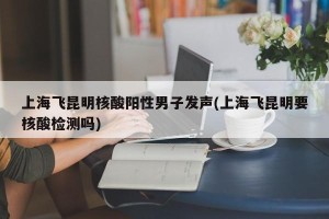 上海飞昆明核酸阳性男子发声(上海飞昆明要核酸检测吗)