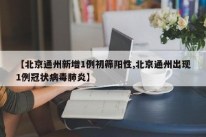 【北京通州新增1例初筛阳性,北京通州出现1例冠状病毒肺炎】