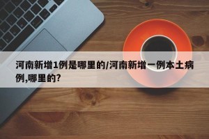 河南新增1例是哪里的/河南新增一例本土病例,哪里的?