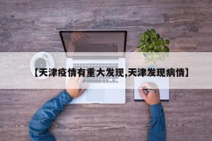 【天津疫情有重大发现,天津发现病情】